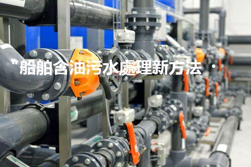 “船舶含油污水處理新方法，綠色航行守護(hù)海洋生態(tài)之美”